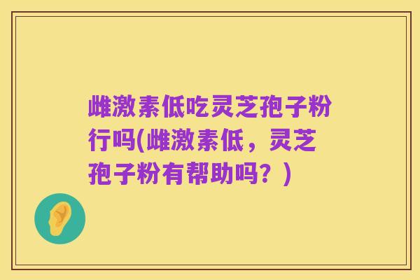 雌激素低吃灵芝孢子粉行吗(雌激素低，灵芝孢子粉有帮助吗？)