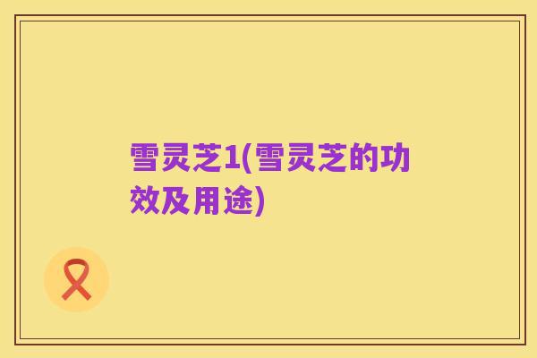 雪灵芝1(雪灵芝的功效及用途)