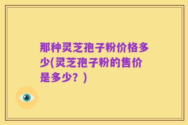 那种灵芝孢子粉价格多少(灵芝孢子粉的售价是多少?)