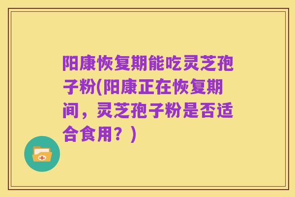 阳康恢复期能吃灵芝孢子粉(阳康正在恢复期间,灵芝孢子粉是否适合食用?)