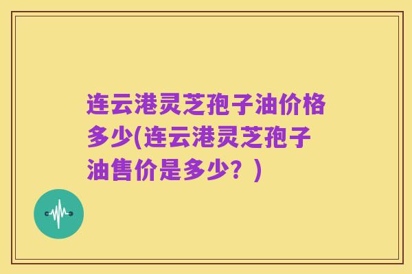 连云港灵芝孢子油价格多少(连云港灵芝孢子油售价是多少？)