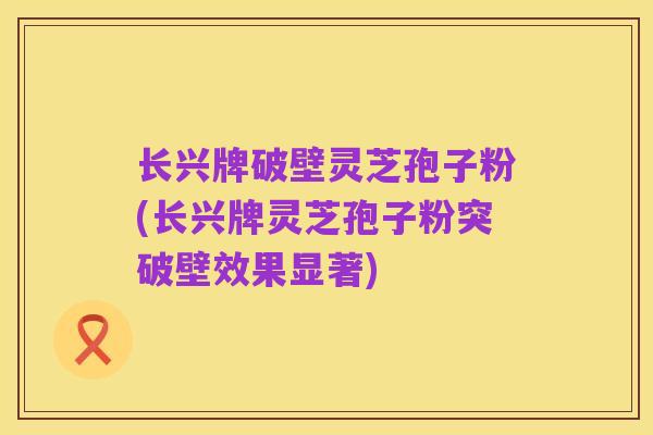 长兴牌破壁灵芝孢子粉(长兴牌灵芝孢子粉突破壁效果显著)