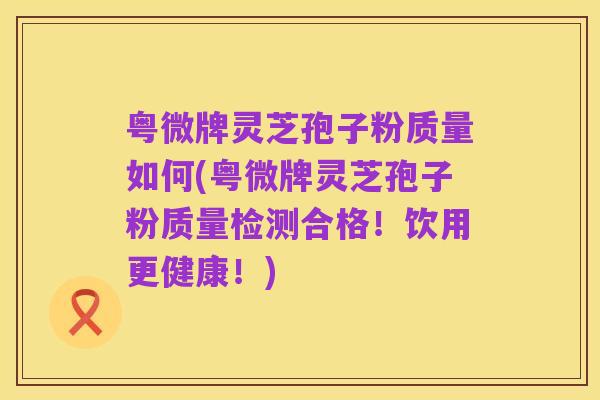 粤微牌灵芝孢子粉质量如何(粤微牌灵芝孢子粉质量检测合格！饮用更健康！)