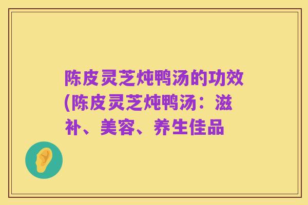 陈皮灵芝炖鸭汤的功效(陈皮灵芝炖鸭汤：滋补、美容、养生佳品