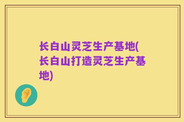 长白山灵芝生产基地(长白山打造灵芝生产基地)