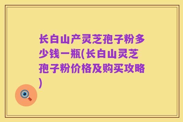 长白山产灵芝孢子粉多少钱一瓶(长白山灵芝孢子粉价格及购买攻略)