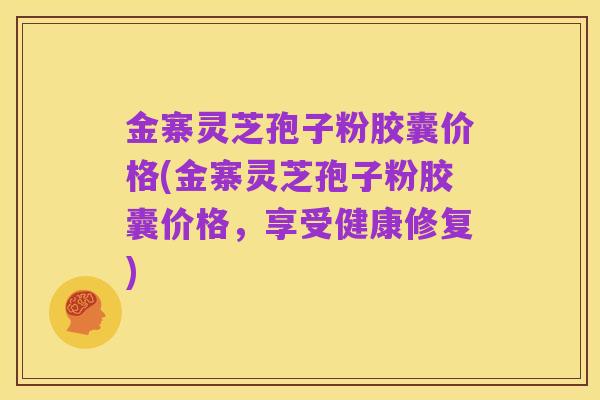 金寨灵芝孢子粉胶囊价格(金寨灵芝孢子粉胶囊价格,享受健康修复)