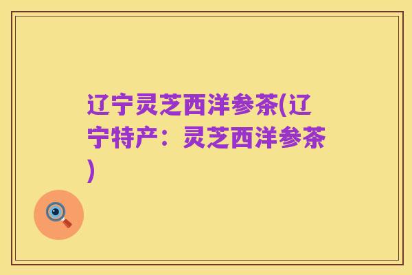 辽宁灵芝西洋参茶(辽宁特产:灵芝西洋参茶)