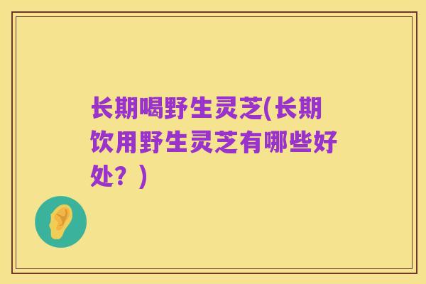 长期喝野生灵芝(长期饮用野生灵芝有哪些好处？)
