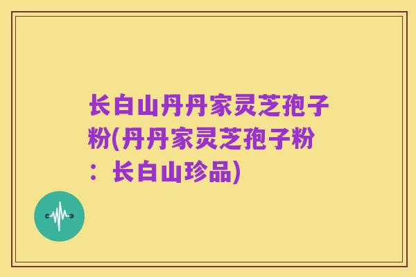 长白山丹丹家灵芝孢子粉(丹丹家灵芝孢子粉:长白山珍品)