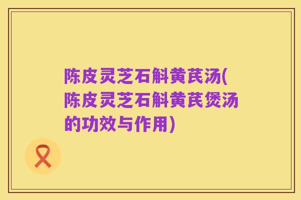 陈皮灵芝石斛黄芪汤(陈皮灵芝石斛黄芪煲汤的功效与作用)