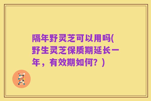 隔年野灵芝可以用吗(野生灵芝保质期延长一年,有效期如何?)