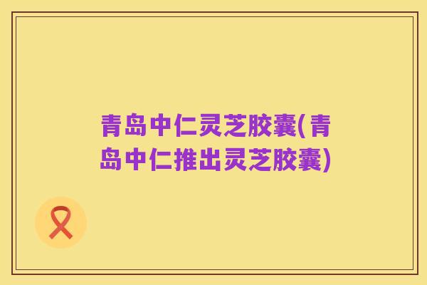 青岛中仁灵芝胶囊(青岛中仁推出灵芝胶囊)