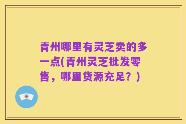 青州哪里有灵芝卖的多一点(青州灵芝批发零售,哪里货源充足?)