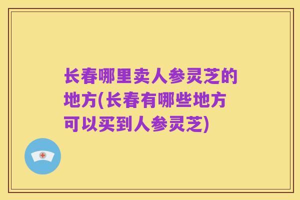 长春哪里卖人参灵芝的地方(长春有哪些地方可以买到人参灵芝)