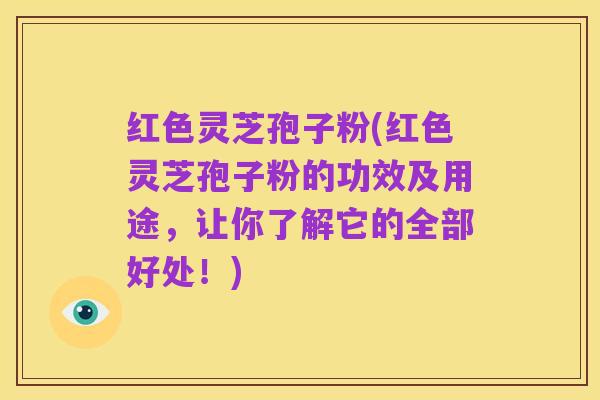 红色灵芝孢子粉(红色灵芝孢子粉的功效及用途，让你了解它的全部好处！)