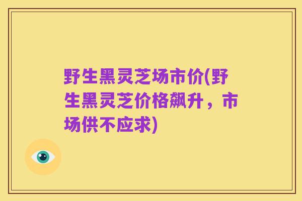 野生黑灵芝场市价(野生黑灵芝价格飙升，市场供不应求)