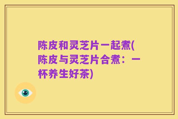陈皮和灵芝片一起煮(陈皮与灵芝片合煮:一杯养生好茶)