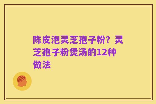 陈皮泡灵芝孢子粉？灵芝孢子粉煲汤的12种做法