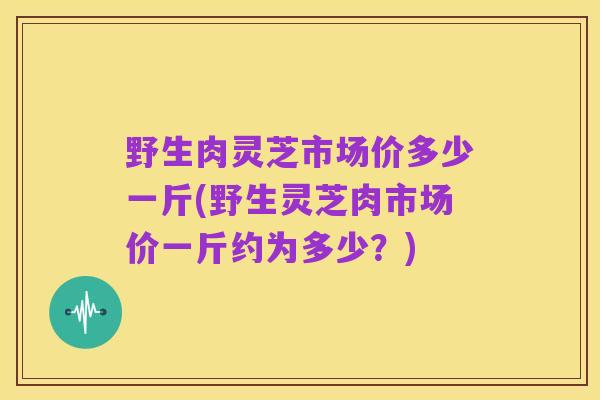 野生肉灵芝市场价多少一斤(野生灵芝肉市场价一斤约为多少?)