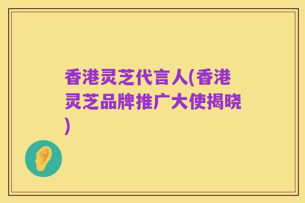香港灵芝代言人(香港灵芝品牌推广大使揭晓)