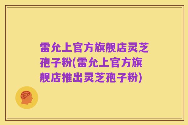 雷允上官方旗舰店灵芝孢子粉(雷允上官方旗舰店推出灵芝孢子粉)