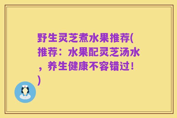 野生灵芝煮水果推荐(推荐：水果配灵芝汤水，养生健康不容错过！)