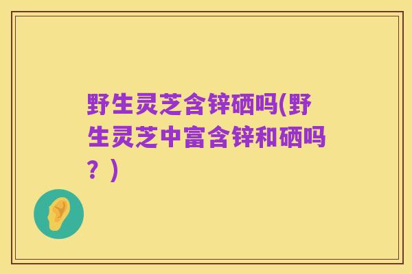 野生灵芝含锌硒吗(野生灵芝中富含锌和硒吗？)