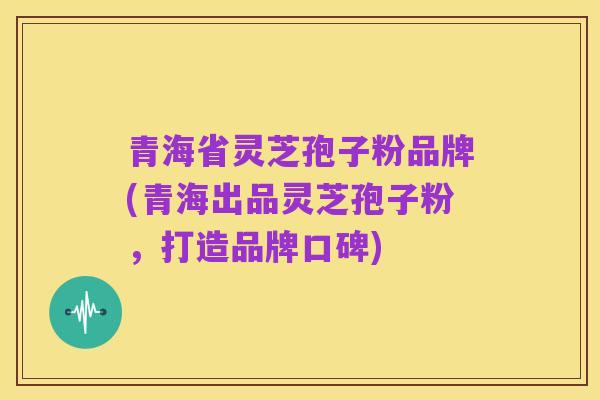 青海省灵芝孢子粉品牌(青海出品灵芝孢子粉,打造品牌口碑)