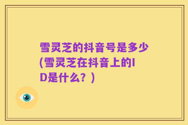 雪灵芝的抖音号是多少(雪灵芝在抖音上的ID是什么？)