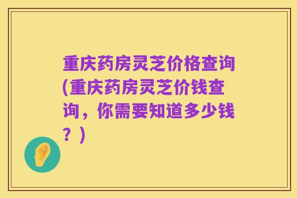 重庆药房灵芝价格查询(重庆药房灵芝价钱查询，你需要知道多少钱？)