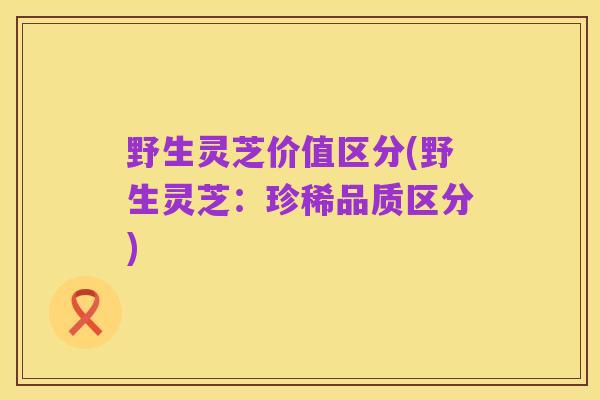野生灵芝价值区分(野生灵芝：珍稀品质区分)