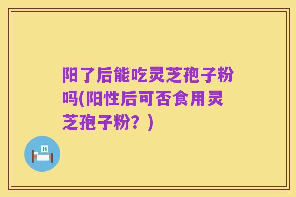 阳了后能吃灵芝孢子粉吗(阳性后可否食用灵芝孢子粉？)