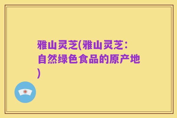 雅山灵芝(雅山灵芝：自然绿色食品的原产地)