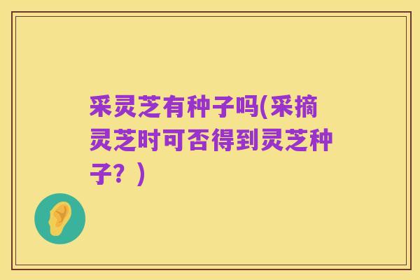 采灵芝有种子吗(采摘灵芝时可否得到灵芝种子？)