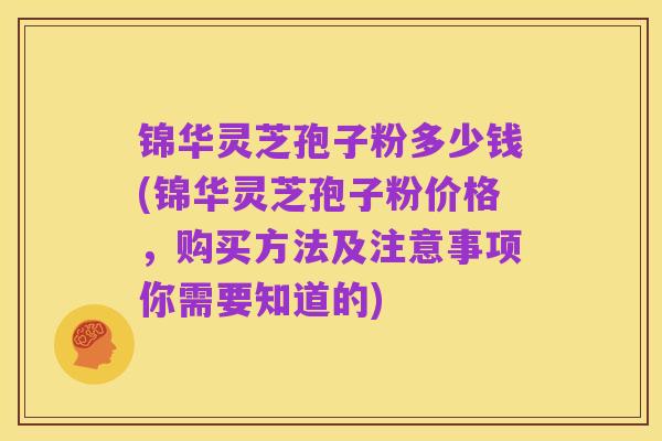 锦华灵芝孢子粉多少钱(锦华灵芝孢子粉价格，购买方法及注意事项你需要知道的)