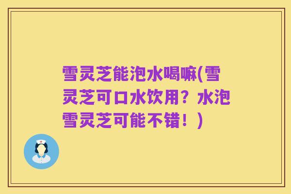雪灵芝能泡水喝嘛(雪灵芝可口水饮用?水泡雪灵芝可能不错!)
