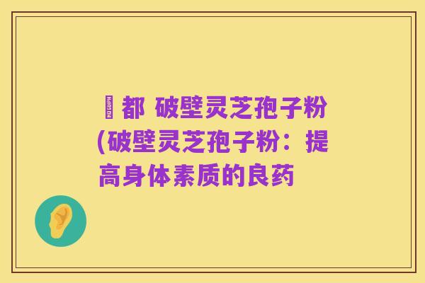 藥都 破壁灵芝孢子粉(破壁灵芝孢子粉:提高身体素质的良药