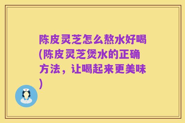陈皮灵芝怎么熬水好喝(陈皮灵芝煲水的正确方法，让喝起来更美味)