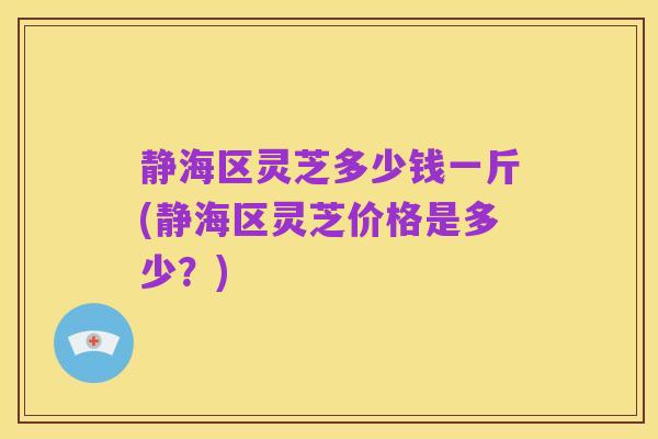 静海区灵芝多少钱一斤(静海区灵芝价格是多少？)