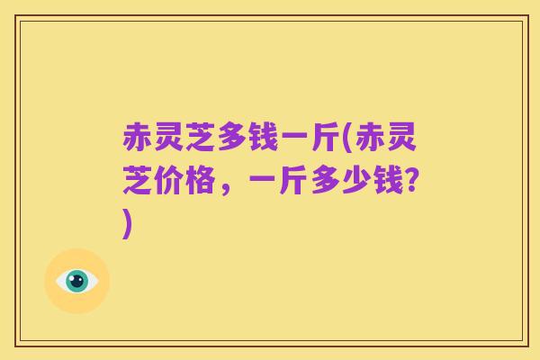 赤灵芝多钱一斤(赤灵芝价格，一斤多少钱？)