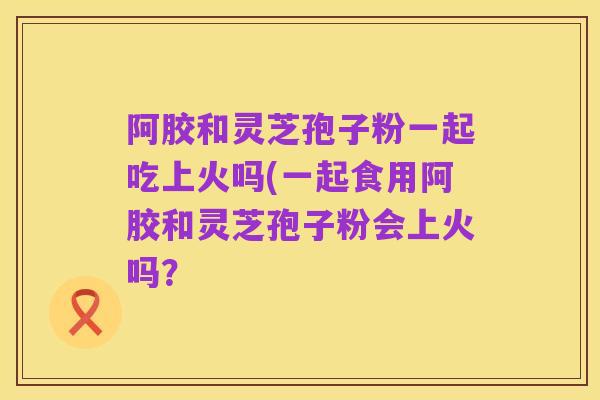 阿胶和灵芝孢子粉一起吃上火吗(一起食用阿胶和灵芝孢子粉会上火吗?