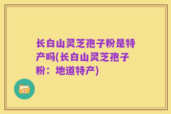 长白山灵芝孢子粉是特产吗(长白山灵芝孢子粉:地道特产)