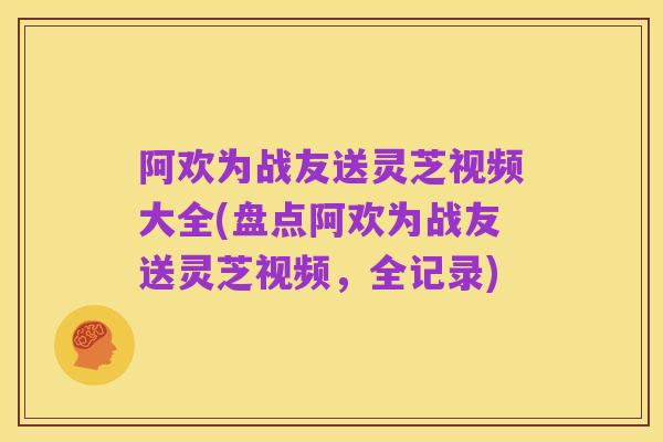 阿欢为战友送灵芝视频大全(盘点阿欢为战友送灵芝视频,全记录)