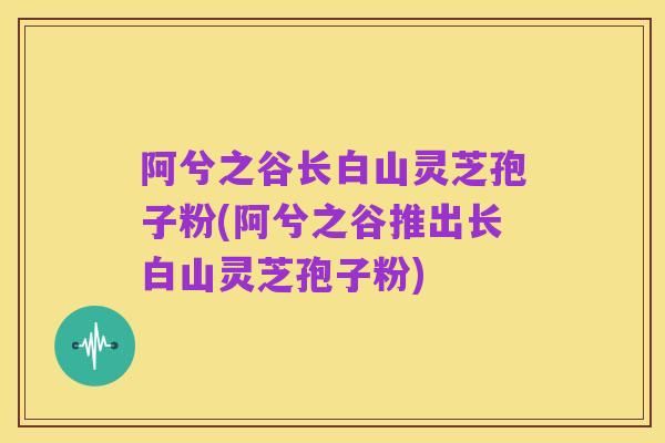 阿兮之谷长白山灵芝孢子粉(阿兮之谷推出长白山灵芝孢子粉)