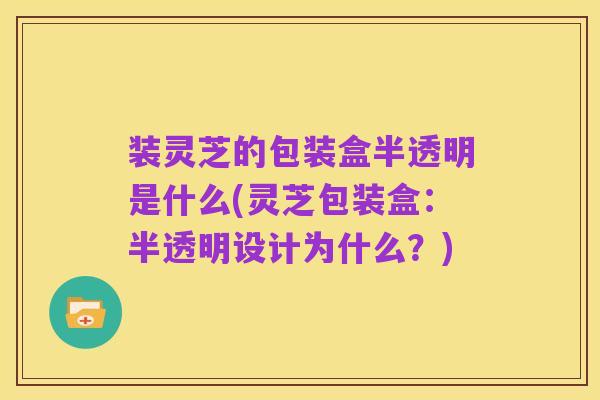 装灵芝的包装盒半透明是什么(灵芝包装盒：半透明设计为什么？)