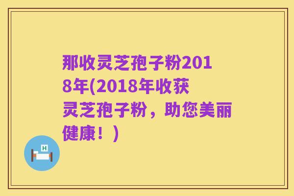 那收灵芝孢子粉2018年(2018年收获灵芝孢子粉，助您美丽健康！)