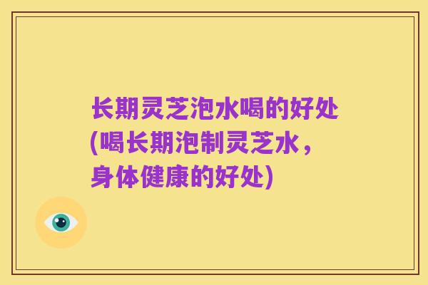 长期灵芝泡水喝的好处(喝长期泡制灵芝水,身体健康的好处)