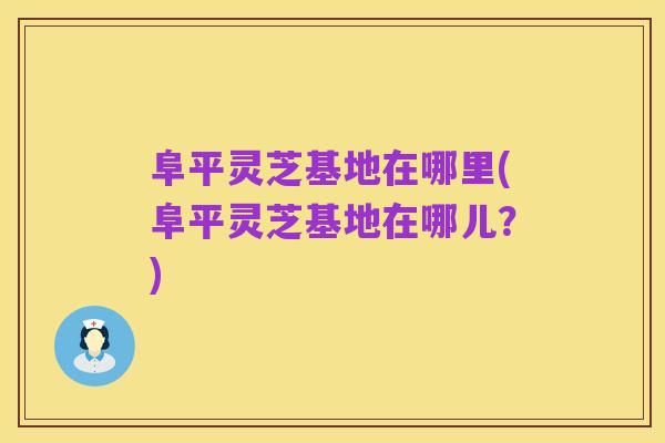 阜平灵芝基地在哪里(阜平灵芝基地在哪儿?)