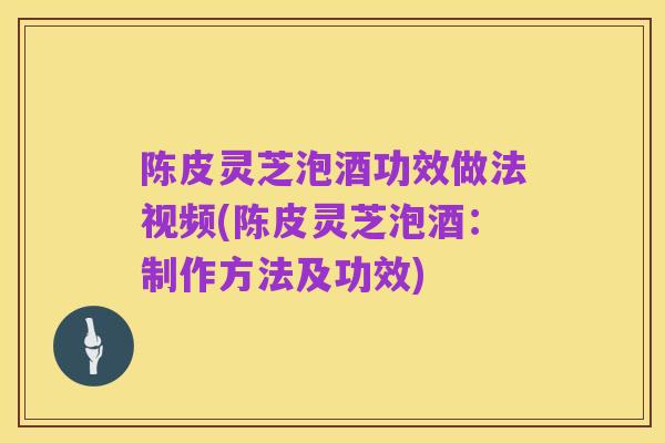陈皮灵芝泡酒功效做法视频(陈皮灵芝泡酒:制作方法及功效)